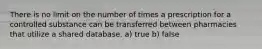 There is no limit on the number of times a prescription for a controlled substance can be transferred between pharmacies that utilize a shared database. a) true b) false