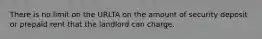 There is no limit on the URLTA on the amount of security deposit or prepaid rent that the landlord can charge.