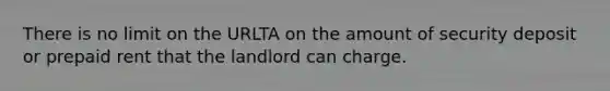 There is no limit on the URLTA on the amount of security deposit or prepaid rent that the landlord can charge.