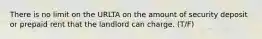There is no limit on the URLTA on the amount of security deposit or prepaid rent that the landlord can charge. (T/F)