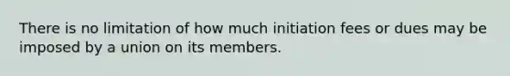 There is no limitation of how much initiation fees or dues may be imposed by a union on its members.