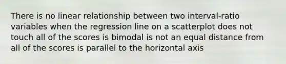 There is no linear relationship between two interval-ratio variables when the regression line on a scatterplot does not touch all of the scores is bimodal is not an equal distance from all of the scores is parallel to the horizontal axis