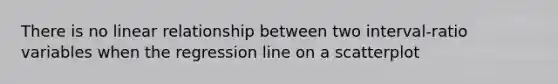 There is no linear relationship between two interval-ratio variables when the regression line on a scatterplot