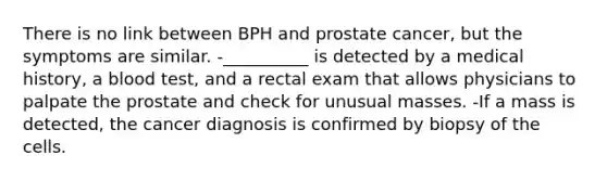 There is no link between BPH and prostate cancer, but the symptoms are similar. -__________ is detected by a medical history, a blood test, and a rectal exam that allows physicians to palpate the prostate and check for unusual masses. -If a mass is detected, the cancer diagnosis is confirmed by biopsy of the cells.