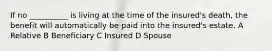 If no __________ is living at the time of the insured's death, the benefit will automatically be paid into the insured's estate. A Relative B Beneficiary C Insured D Spouse