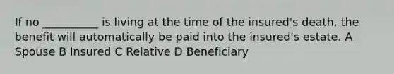 If no __________ is living at the time of the insured's death, the benefit will automatically be paid into the insured's estate. A Spouse B Insured C Relative D Beneficiary