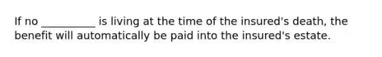 If no __________ is living at the time of the insured's death, the benefit will automatically be paid into the insured's estate.