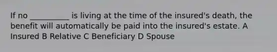 If no __________ is living at the time of the insured's death, the benefit will automatically be paid into the insured's estate. A Insured B Relative C Beneficiary D Spouse