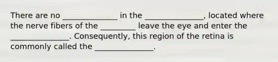 There are no ______________ in the _______________, located where the nerve fibers of the _________ leave the eye and enter the _______________. Consequently, this region of the retina is commonly called the _______________.