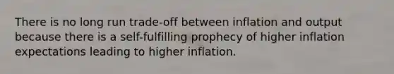 There is no long run trade-off between inflation and output because there is a self-fulfilling prophecy of higher inflation expectations leading to higher inflation.