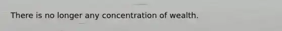 There is no longer any concentration of wealth.