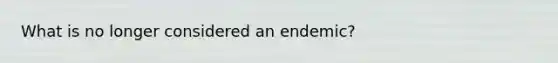 What is no longer considered an endemic?