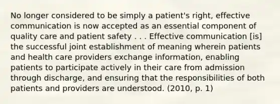 No longer considered to be simply a patient's right, effective communication is now accepted as an essential component of quality care and patient safety . . . Effective communication [is] the successful joint establishment of meaning wherein patients and health care providers exchange information, enabling patients to participate actively in their care from admission through discharge, and ensuring that the responsibilities of both patients and providers are understood. (2010, p. 1)