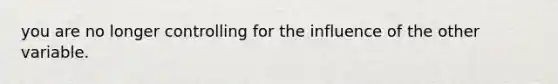 you are no longer controlling for the influence of the other variable.