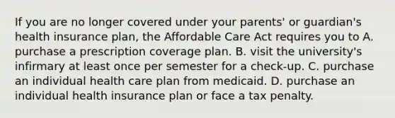 If you are no longer covered under your parents' or guardian's health insurance plan, the Affordable Care Act requires you to A. purchase a prescription coverage plan. B. visit the university's infirmary at least once per semester for a check-up. C. purchase an individual health care plan from medicaid. D. purchase an individual health insurance plan or face a tax penalty.