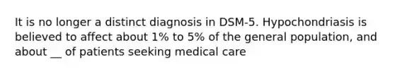 It is no longer a distinct diagnosis in DSM-5. Hypochondriasis is believed to affect about 1% to 5% of the general population, and about __ of patients seeking medical care