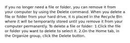 If you no longer need a file or folder, you can remove it from your computer by using the Delete command. When you delete a file or folder from your hard drive, it is placed in the Recycle Bin where it will be temporarily stored until you remove it from your computer permanently. To delete a file or folder: 1.Click the file or folder you want to delete to select it. 2.On the Home tab, in the Organize group, click the Delete button.