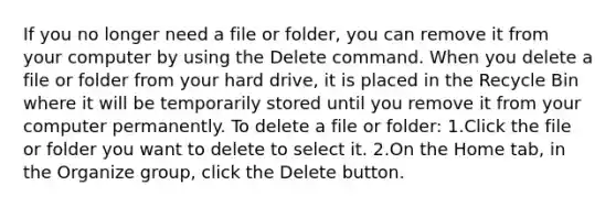 If you no longer need a file or folder, you can remove it from your computer by using the Delete command. When you delete a file or folder from your hard drive, it is placed in the Recycle Bin where it will be temporarily stored until you remove it from your computer permanently. To delete a file or folder: 1.Click the file or folder you want to delete to select it. 2.On the Home tab, in the Organize group, click the Delete button.