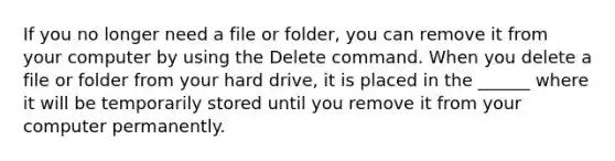 If you no longer need a file or folder, you can remove it from your computer by using the Delete command. When you delete a file or folder from your hard drive, it is placed in the ______ where it will be temporarily stored until you remove it from your computer permanently.