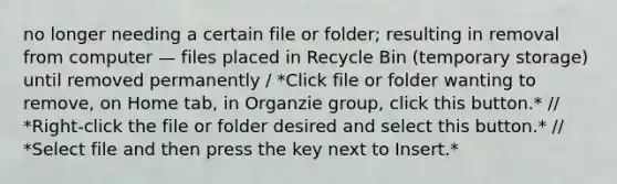 no longer needing a certain file or folder; resulting in removal from computer — files placed in Recycle Bin (temporary storage) until removed permanently / *Click file or folder wanting to remove, on Home tab, in Organzie group, click this button.* // *Right-click the file or folder desired and select this button.* // *Select file and then press the key next to Insert.*