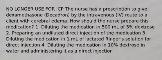 NO LONGER USE FOR ICP The nurse has a prescription to give dexamethasone (Decadron) by the intravenous (IV) route to a client with cerebral edema. How should the nurse prepare this medication? 1. Diluting the medication in 500 mL of 5% dextrose 2. Preparing an undiluted direct injection of the medication 3. Diluting the medication in 1 mL of lactated Ringer's solution for direct injection 4. Diluting the medication in 10% dextrose in water and administering it as a direct injection