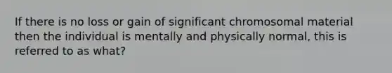 If there is no loss or gain of significant chromosomal material then the individual is mentally and physically normal, this is referred to as what?