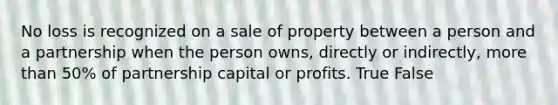 No loss is recognized on a sale of property between a person and a partnership when the person owns, directly or indirectly, more than 50% of partnership capital or profits. True False