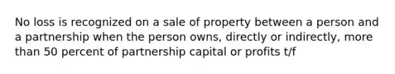 No loss is recognized on a sale of property between a person and a partnership when the person owns, directly or indirectly, more than 50 percent of partnership capital or profits t/f