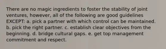 There are no magic ingredients to foster the stability of joint ventures, however, all of the following are good guidelines EXCEPT: a. pick a partner with which control can be maintained. b. pick the right partner. c. establish clear objectives from the beginning. d. bridge cultural gaps. e. get top management commitment and respect.