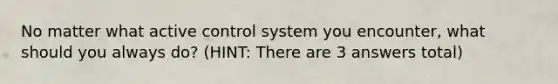 No matter what active control system you encounter, what should you always do? (HINT: There are 3 answers total)