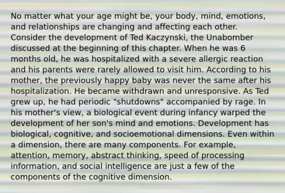 No matter what your age might be, your body, mind, emotions, and relationships are changing and affecting each other. Consider the development of Ted Kaczynski, the Unabomber discussed at the beginning of this chapter. When he was 6 months old, he was hospitalized with a severe allergic reaction and his parents were rarely allowed to visit him. According to his mother, the previously happy baby was never the same after his hospitalization. He became withdrawn and unresponsive. As Ted grew up, he had periodic "shutdowns" accompanied by rage. In his mother's view, a biological event during infancy warped the development of her son's mind and emotions. Development has biological, cognitive, and socioemotional dimensions. Even within a dimension, there are many components. For example, attention, memory, abstract thinking, speed of processing information, and social intelligence are just a few of the components of the cognitive dimension.