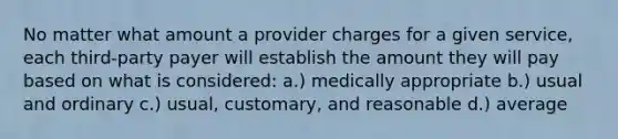 No matter what amount a provider charges for a given service, each third-party payer will establish the amount they will pay based on what is considered: a.) medically appropriate b.) usual and ordinary c.) usual, customary, and reasonable d.) average