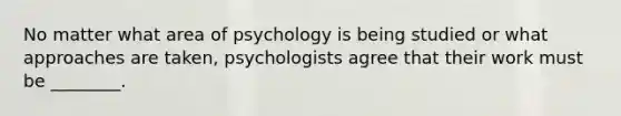 No matter what area of psychology is being studied or what approaches are taken, psychologists agree that their work must be ________.