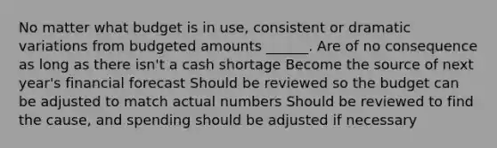 No matter what budget is in use, consistent or dramatic variations from budgeted amounts ______. Are of no consequence as long as there isn't a cash shortage Become the source of next year's financial forecast Should be reviewed so the budget can be adjusted to match actual numbers Should be reviewed to find the cause, and spending should be adjusted if necessary