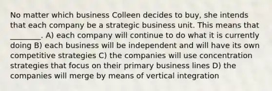 No matter which business Colleen decides to buy, she intends that each company be a strategic business unit. This means that ________. A) each company will continue to do what it is currently doing B) each business will be independent and will have its own competitive strategies C) the companies will use concentration strategies that focus on their primary business lines D) the companies will merge by means of vertical integration