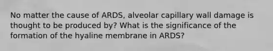 No matter the cause of ARDS, alveolar capillary wall damage is thought to be produced by? What is the significance of the formation of the hyaline membrane in ARDS?