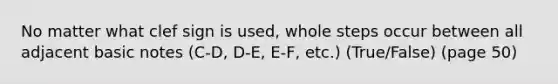 No matter what clef sign is used, whole steps occur between all adjacent basic notes (C-D, D-E, E-F, etc.) (True/False) (page 50)