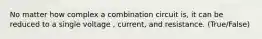 No matter how complex a combination circuit is, it can be reduced to a single voltage , current, and resistance. (True/False)
