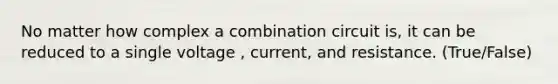 No matter how complex a combination circuit is, it can be reduced to a single voltage , current, and resistance. (True/False)