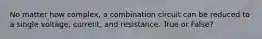 No matter how complex, a combination circuit can be reduced to a single voltage, current, and resistance. True or False?