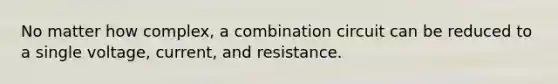 No matter how complex, a combination circuit can be reduced to a single voltage, current, and resistance.