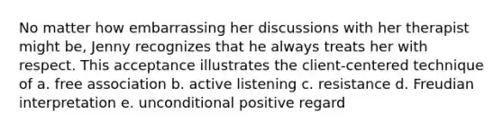 No matter how embarrassing her discussions with her therapist might be, Jenny recognizes that he always treats her with respect. This acceptance illustrates the client-centered technique of a. free association b. active listening c. resistance d. Freudian interpretation e. unconditional positive regard