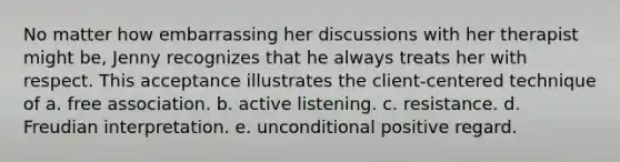 No matter how embarrassing her discussions with her therapist might be, Jenny recognizes that he always treats her with respect. This acceptance illustrates the client-centered technique of a. free association. b. active listening. c. resistance. d. Freudian interpretation. e. unconditional positive regard.