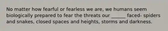 No matter how fearful or fearless we are, we humans seem biologically prepared to fear the threats our ______ faced- spiders and snakes, closed spaces and heights, storms and darkness.