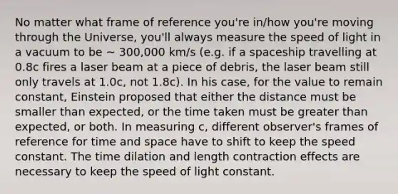 No matter what frame of reference you're in/how you're moving through the Universe, you'll always measure the speed of light in a vacuum to be ~ 300,000 km/s (e.g. if a spaceship travelling at 0.8c fires a laser beam at a piece of debris, the laser beam still only travels at 1.0c, not 1.8c). In his case, for the value to remain constant, Einstein proposed that either the distance must be smaller than expected, or the time taken must be greater than expected, or both. In measuring c, different observer's frames of reference for time and space have to shift to keep the speed constant. The time dilation and length contraction effects are necessary to keep the speed of light constant.