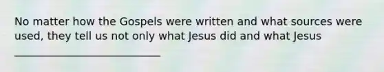 No matter how the Gospels were written and what sources were used, they tell us not only what Jesus did and what Jesus ___________________________