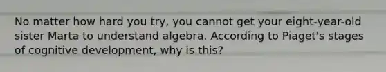 No matter how hard you try, you cannot get your eight-year-old sister Marta to understand algebra. According to Piaget's stages of cognitive development, why is this?