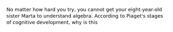 No matter how hard you try, you cannot get your eight-year-old sister Marta to understand algebra. According to Piaget's stages of cognitive development, why is this