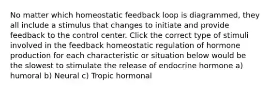 No matter which homeostatic feedback loop is diagrammed, they all include a stimulus that changes to initiate and provide feedback to the control center. Click the correct type of stimuli involved in the feedback homeostatic regulation of hormone production for each characteristic or situation below would be the slowest to stimulate the release of endocrine hormone a) humoral b) Neural c) Tropic hormonal