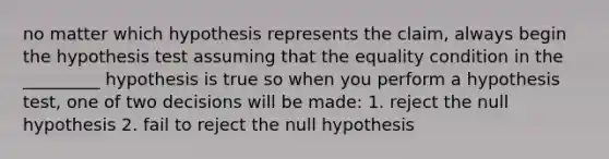 no matter which hypothesis represents the claim, always begin the hypothesis test assuming that the equality condition in the _________ hypothesis is true so when you perform a hypothesis test, one of two decisions will be made: 1. reject the null hypothesis 2. fail to reject the null hypothesis